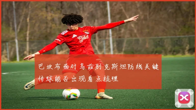 巴坎布面对乌兹别克斯坦防线关键传球能否出现看点梳理