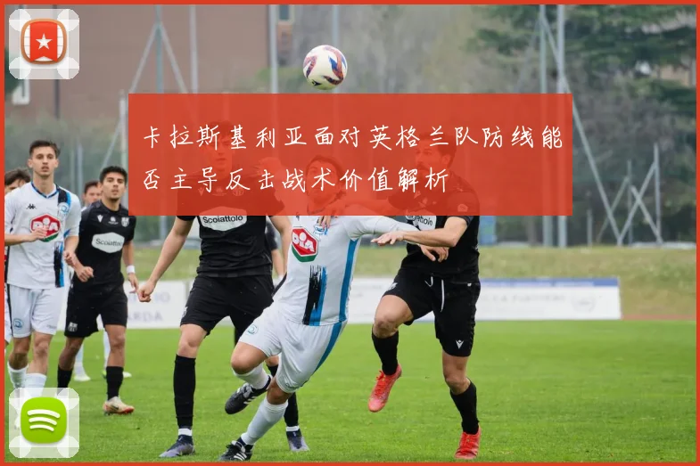卡拉斯基利亚面对英格兰队防线能否主导反击战术价值解析