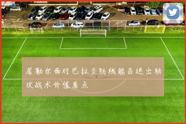 居勒尔面对巴拉圭防线能否送出助攻战术价值看点