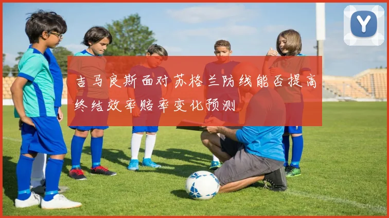 吉马良斯面对苏格兰防线能否提高终结效率赔率变化预测