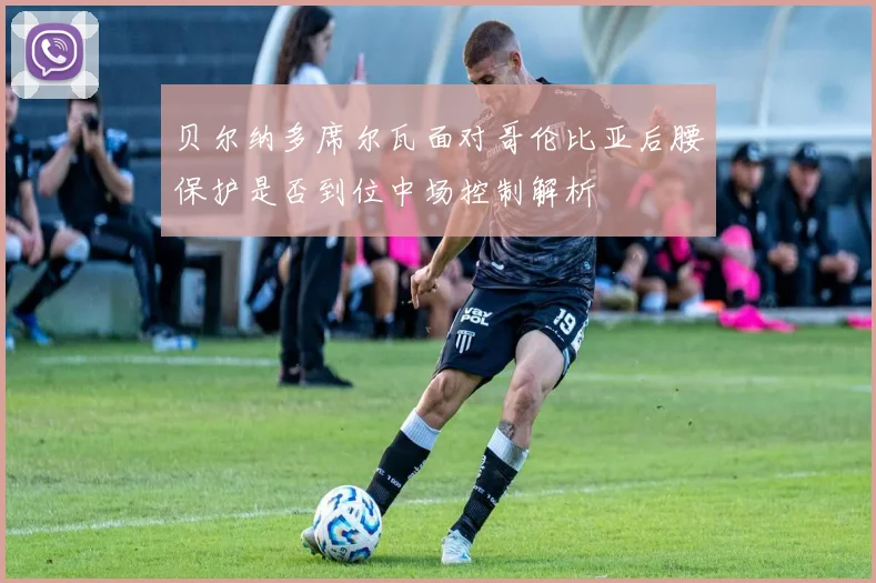 贝尔纳多席尔瓦面对哥伦比亚后腰保护是否到位中场控制解析
