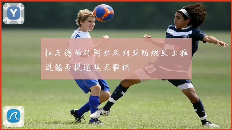 拉万德面对阿尔及利亚防线反击推进能否提速焦点解析