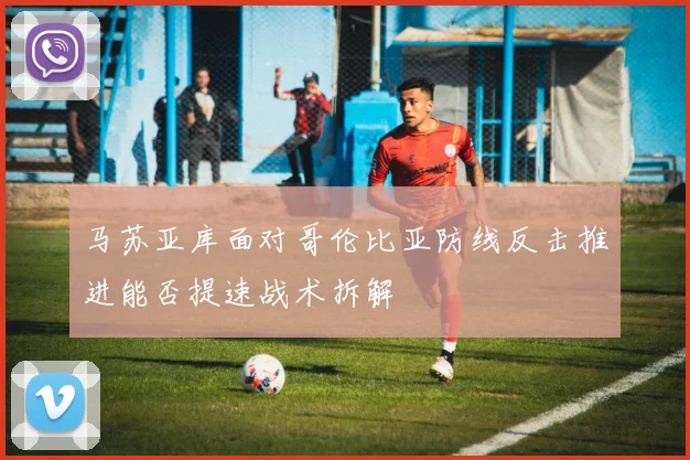 马苏亚库面对哥伦比亚防线反击推进能否提速战术拆解