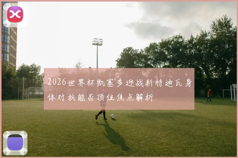 2026世界杯凯塞多迎战科特迪瓦身体对抗能否顶住焦点解析