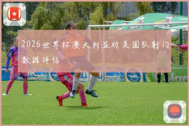2026世界杯澳大利亚对美国队射门数据评估