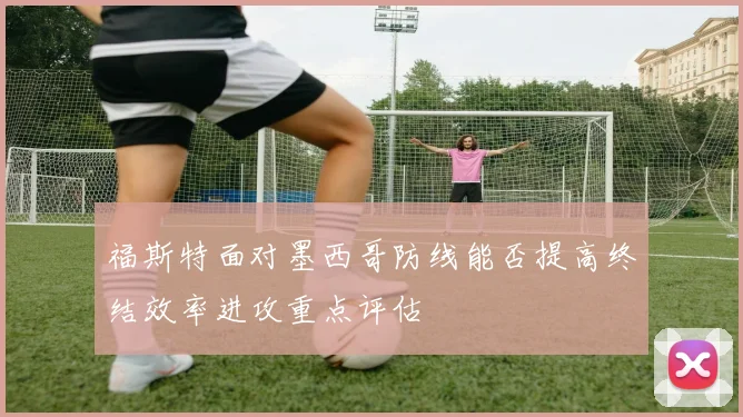 福斯特面对墨西哥防线能否提高终结效率进攻重点评估