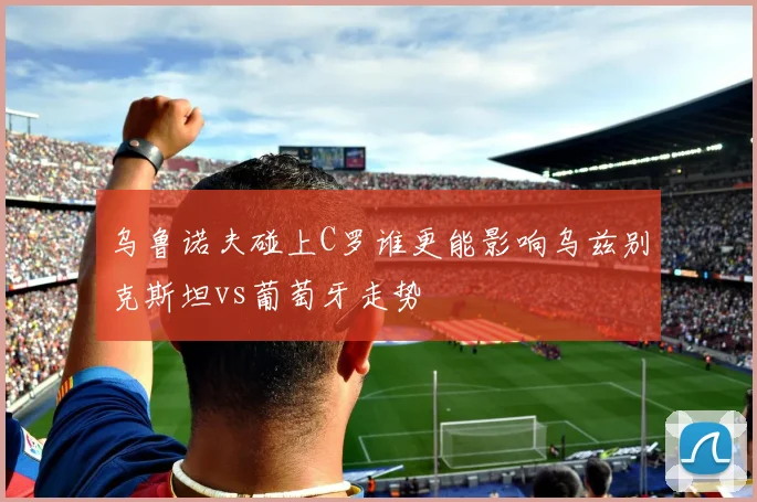 乌鲁诺夫碰上C罗谁更能影响乌兹别克斯坦vs葡萄牙走势