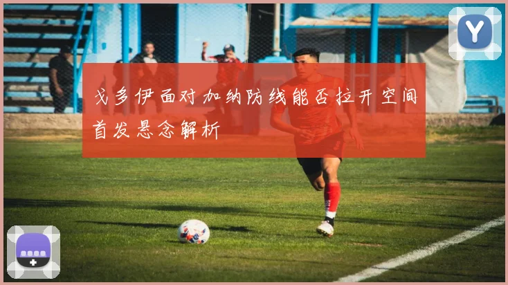 戈多伊面对加纳防线能否拉开空间首发悬念解析