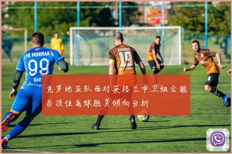 克罗地亚队面对英格兰中卫组合能否顶住高球胜负倾向分析