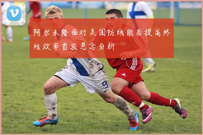 阿尔米隆面对美国防线能否提高终结效率首发悬念分析