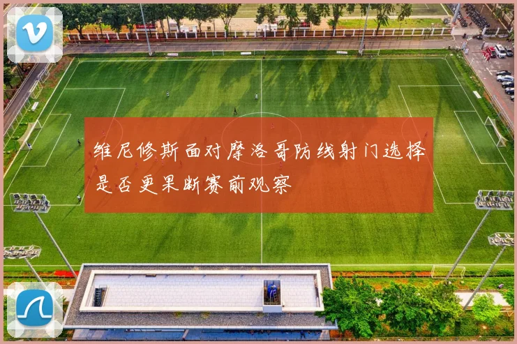 维尼修斯面对摩洛哥防线射门选择是否更果断赛前观察