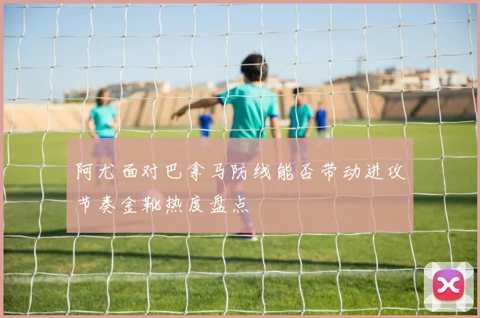 阿尤面对巴拿马防线能否带动进攻节奏金靴热度盘点