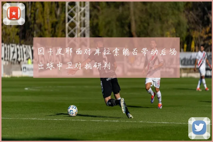 因卡皮耶面对库拉索能否带动后场出球中卫对抗研判