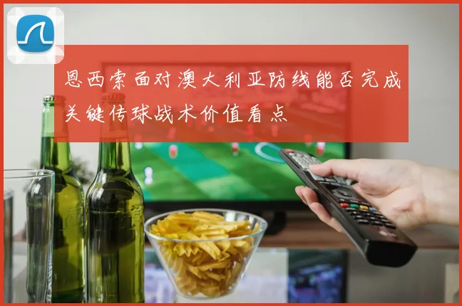 恩西索面对澳大利亚防线能否完成关键传球战术价值看点
