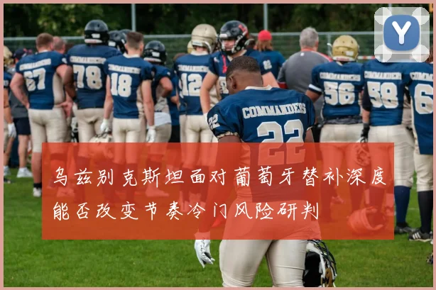 乌兹别克斯坦面对葡萄牙替补深度能否改变节奏冷门风险研判