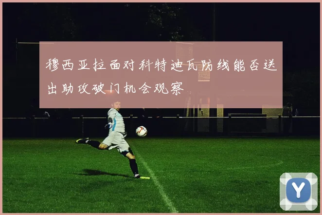 穆西亚拉面对科特迪瓦防线能否送出助攻破门机会观察