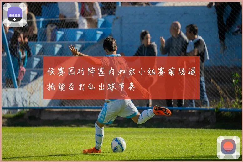 侯赛因对阵塞内加尔小组赛前场逼抢能否打乱出球节奏