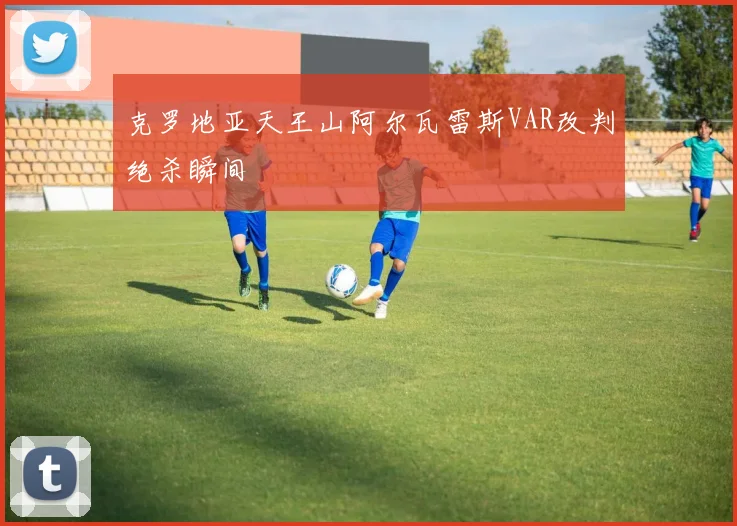 克罗地亚天王山阿尔瓦雷斯VAR改判绝杀瞬间