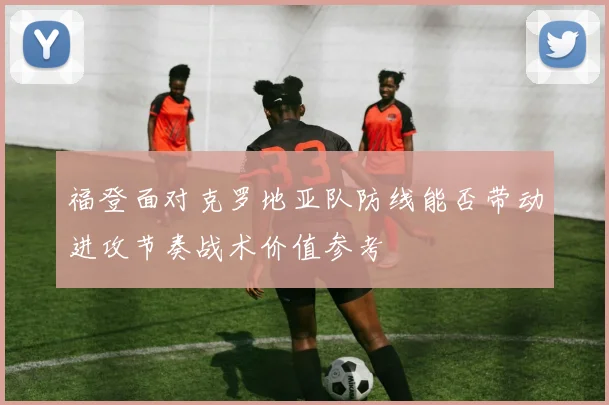 福登面对克罗地亚队防线能否带动进攻节奏战术价值参考