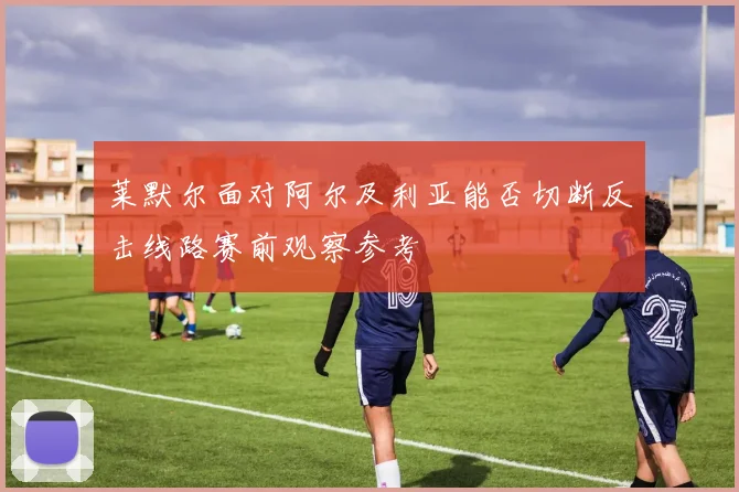 莱默尔面对阿尔及利亚能否切断反击线路赛前观察参考