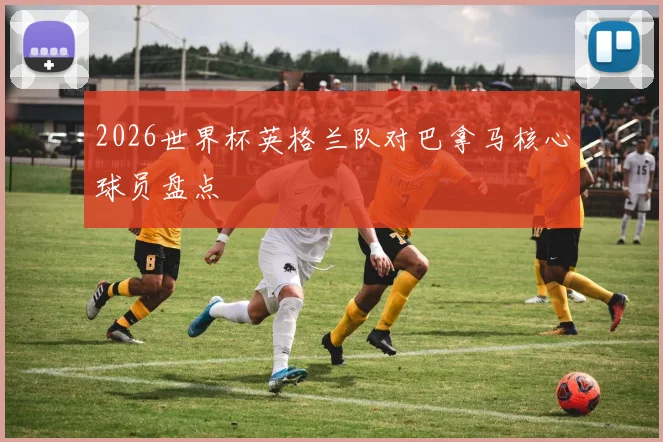2026世界杯英格兰队对巴拿马核心球员盘点