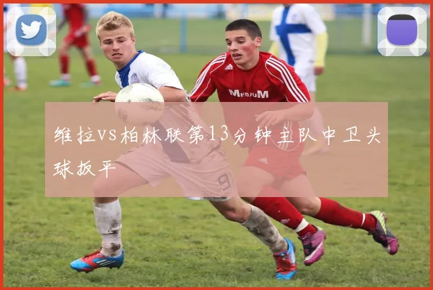 维拉vs柏林联第13分钟主队中卫头球扳平
