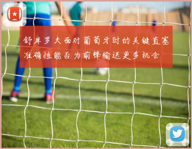舒库罗夫面对葡萄牙时的关键直塞准确性能否为前锋输送更多机会