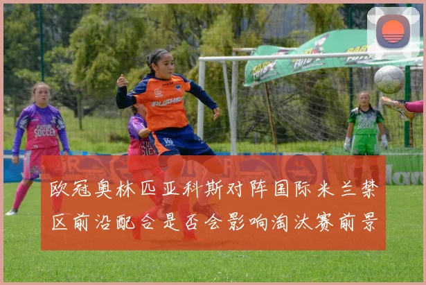 欧冠奥林匹亚科斯对阵国际米兰禁区前沿配合是否会影响淘汰赛前景