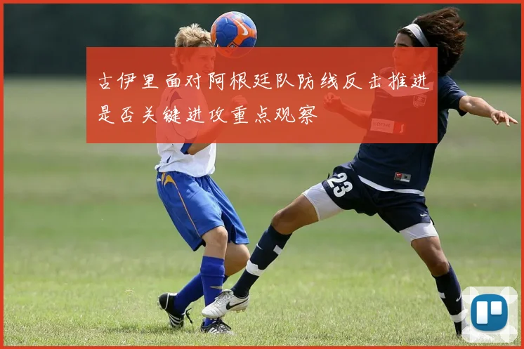 古伊里面对阿根廷队防线反击推进是否关键进攻重点观察