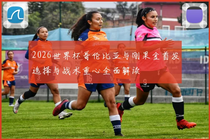 2026世界杯哥伦比亚与刚果金首发选择与战术重心全面解读