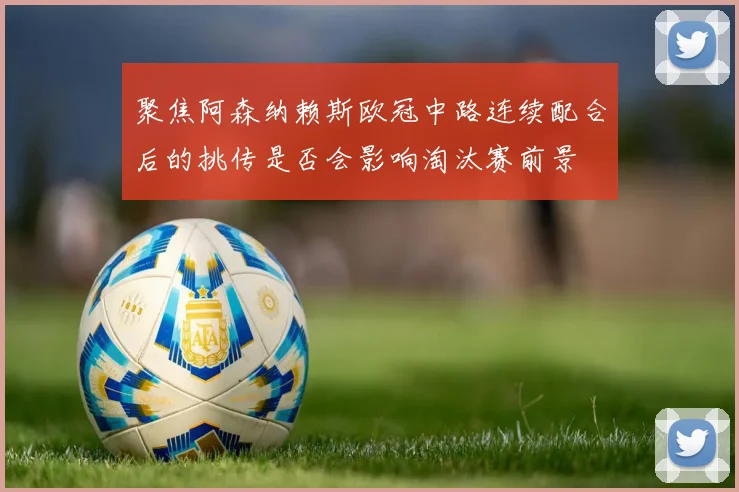 聚焦阿森纳赖斯欧冠中路连续配合后的挑传是否会影响淘汰赛前景