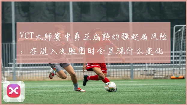 VCT大师赛中真正成熟的强起局风险，在进入决胜图时会呈现什么变化