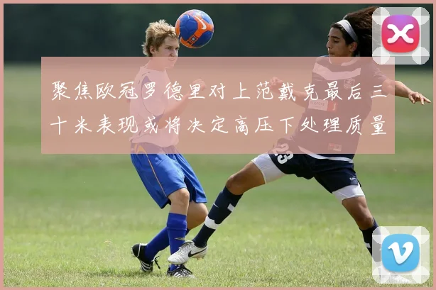 聚焦欧冠罗德里对上范戴克最后三十米表现或将决定高压下处理质量