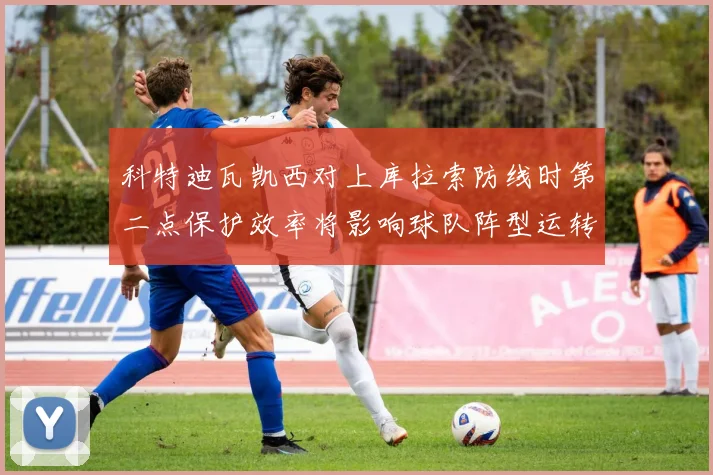 科特迪瓦凯西对上库拉索防线时第二点保护效率将影响球队阵型运转