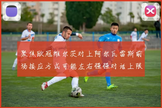 聚焦欧冠维尔茨对上阿尔瓦雷斯前场接应方式可能左右强强对话上限