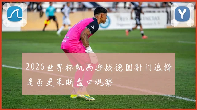 2026世界杯凯西迎战德国射门选择是否更果断盘口观察