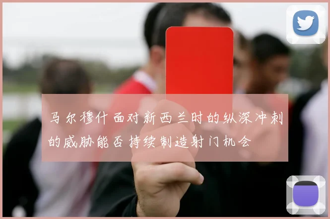 马尔穆什面对新西兰时的纵深冲刺的威胁能否持续制造射门机会