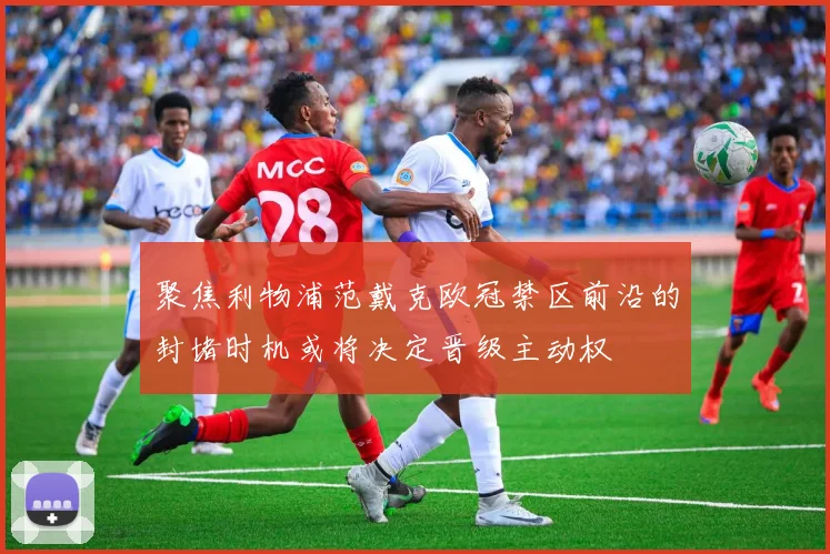 聚焦利物浦范戴克欧冠禁区前沿的封堵时机或将决定晋级主动权