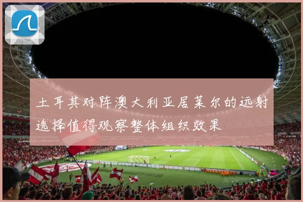 土耳其对阵澳大利亚居莱尔的远射选择值得观察整体组织效果