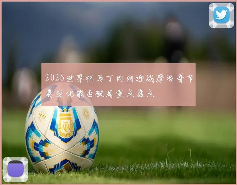 2026世界杯马丁内利迎战摩洛哥节奏变化能否破局重点盘点