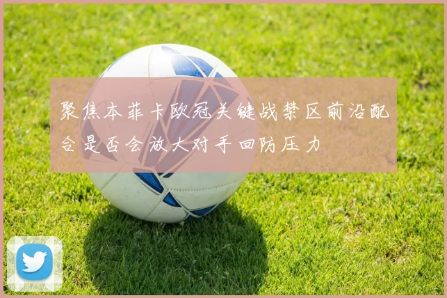 聚焦本菲卡欧冠关键战禁区前沿配合是否会放大对手回防压力