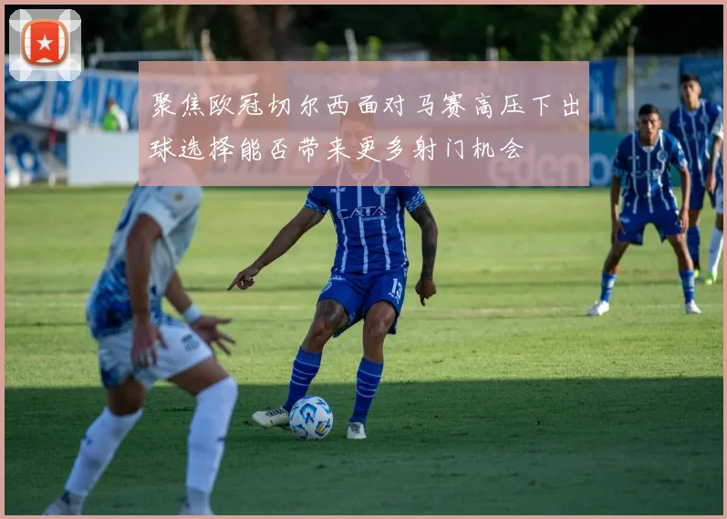 聚焦欧冠切尔西面对马赛高压下出球选择能否带来更多射门机会
