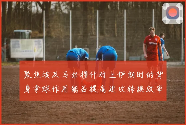 聚焦埃及马尔穆什对上伊朗时的背身拿球作用能否提高进攻转换效率