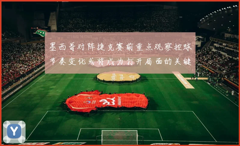墨西哥对阵捷克赛前重点观察控球节奏变化或将成为打开局面的关键