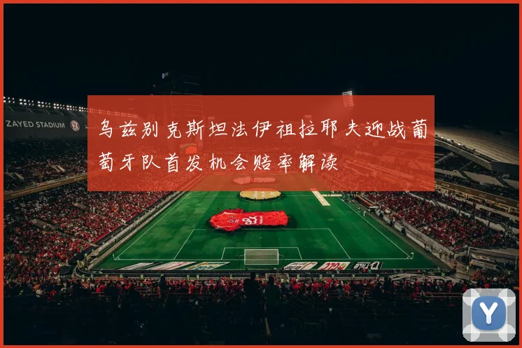 乌兹别克斯坦法伊祖拉耶夫迎战葡萄牙队首发机会赔率解读