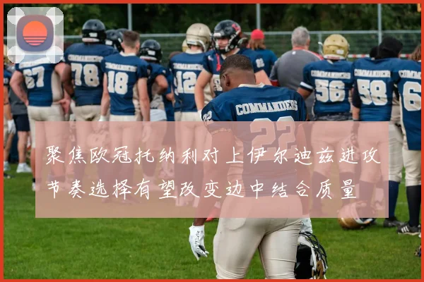 聚焦欧冠托纳利对上伊尔迪兹进攻节奏选择有望改变边中结合质量