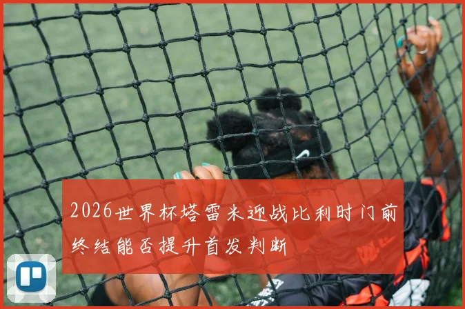 2026世界杯塔雷米迎战比利时门前终结能否提升首发判断