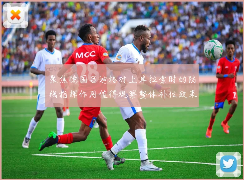 聚焦德国吕迪格对上库拉索时的防线指挥作用值得观察整体补位效果