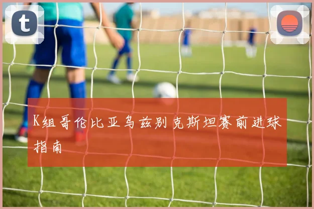 K组哥伦比亚乌兹别克斯坦赛前进球指南