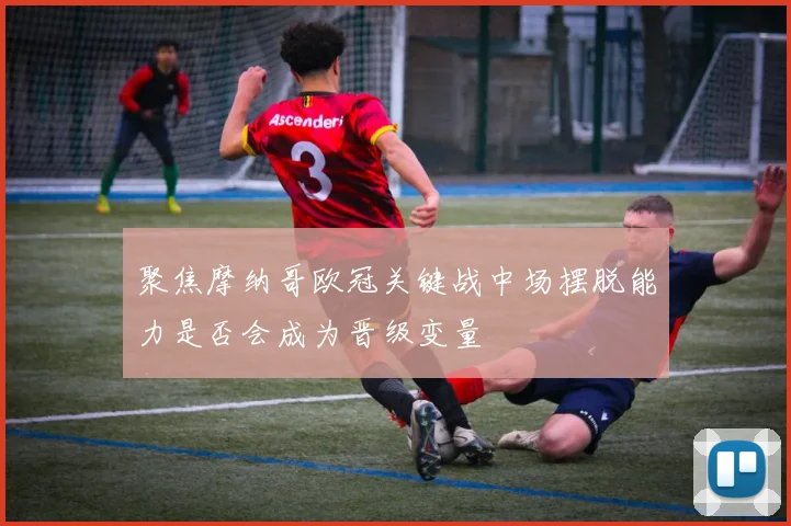 聚焦摩纳哥欧冠关键战中场摆脱能力是否会成为晋级变量